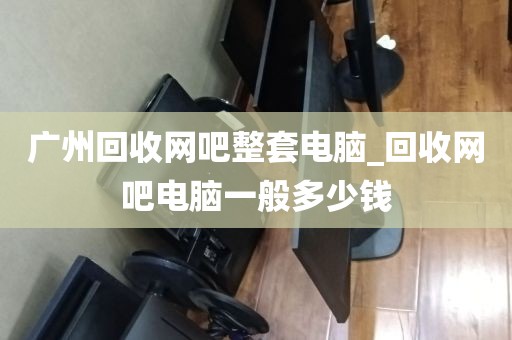 广州回收网吧整套电脑_回收网吧电脑一般多少钱