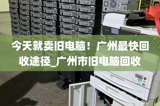 今天就卖旧电脑！广州最快回收途径_广州市旧电脑回收