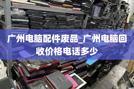 广州电脑配件废品_广州电脑回收价格电话多少