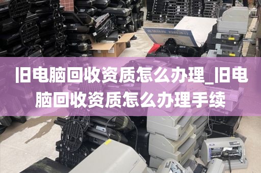 旧电脑回收资质怎么办理_旧电脑回收资质怎么办理手续
