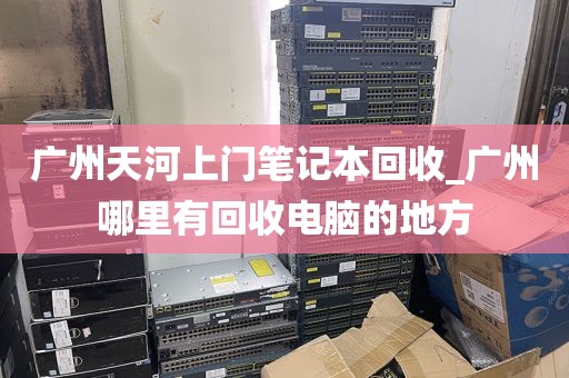 广州天河上门笔记本回收_广州哪里有回收电脑的地方
