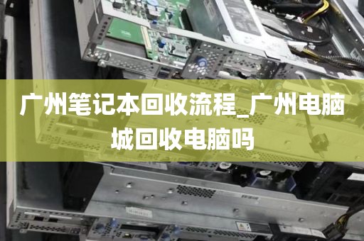 广州笔记本回收流程_广州电脑城回收电脑吗