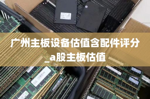 广州主板设备估值含配件评分_a股主板估值