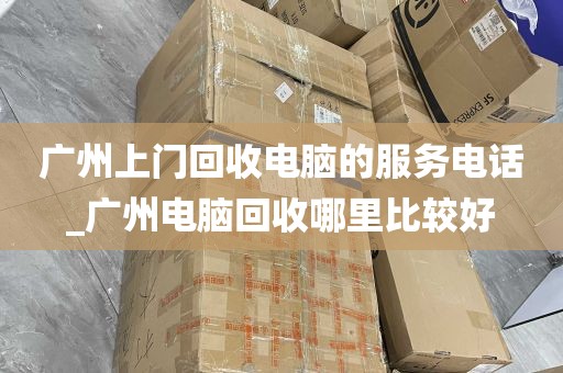 广州上门回收电脑的服务电话_广州电脑回收哪里比较好
