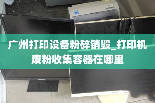 广州打印设备粉碎销毁_打印机废粉收集容器在哪里