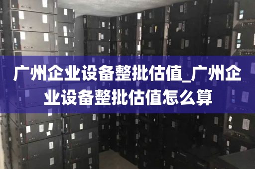 广州企业设备整批估值_广州企业设备整批估值怎么算