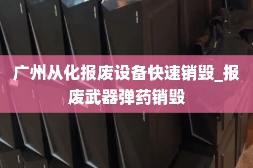 广州从化报废设备快速销毁_报废武器弹药销毁