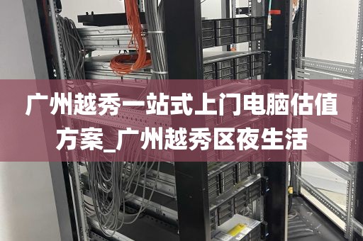 广州越秀一站式上门电脑估值方案_广州越秀区夜生活
