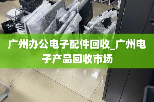 广州办公电子配件回收_广州电子产品回收市场