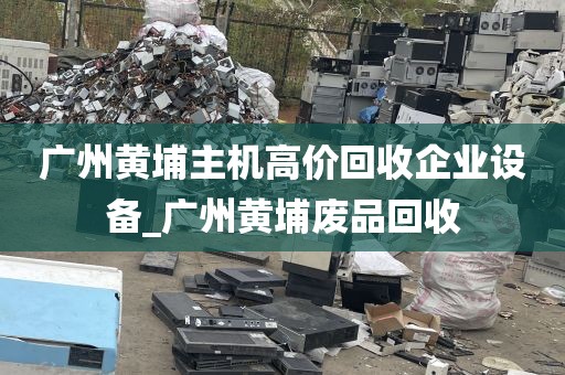 广州黄埔主机高价回收企业设备_广州黄埔废品回收