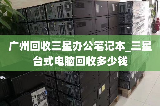广州回收三星办公笔记本_三星台式电脑回收多少钱