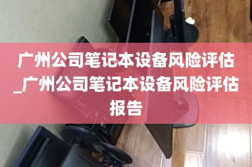 广州公司笔记本设备风险评估_广州公司笔记本设备风险评估报告