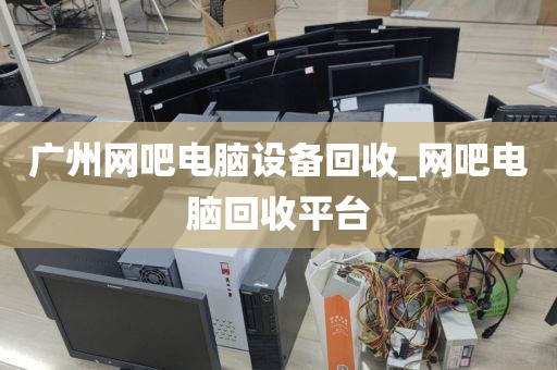 广州网吧电脑设备回收_网吧电脑回收平台