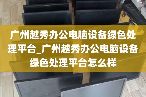 广州越秀办公电脑设备绿色处理平台_广州越秀办公电脑设备绿色处理平台怎么样