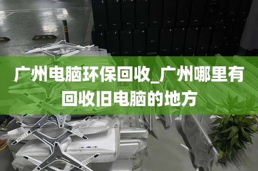 广州电脑环保回收_广州哪里有回收旧电脑的地方