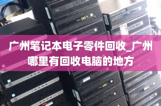 广州笔记本电子零件回收_广州哪里有回收电脑的地方