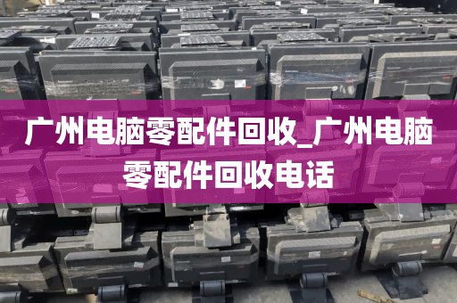广州电脑零配件回收_广州电脑零配件回收电话