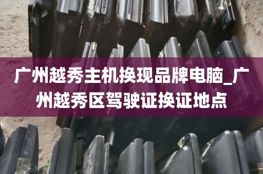 广州越秀主机换现品牌电脑_广州越秀区驾驶证换证地点