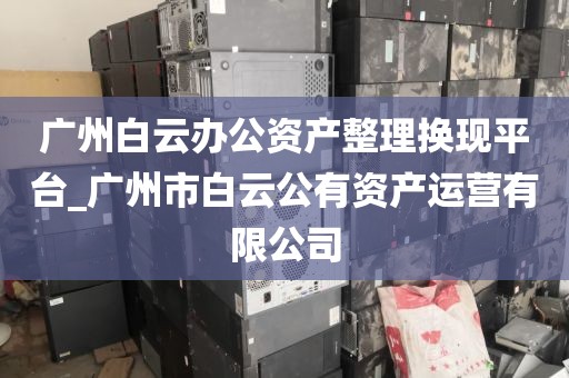 广州白云办公资产整理换现平台_广州市白云公有资产运营有限公司