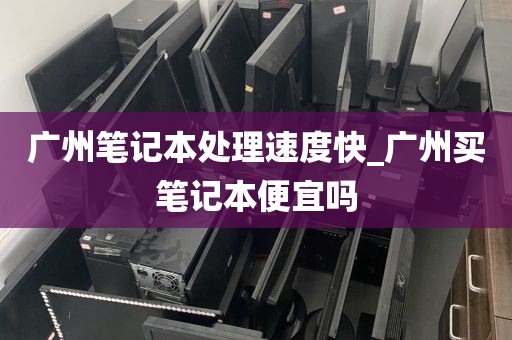 广州笔记本处理速度快_广州买笔记本便宜吗