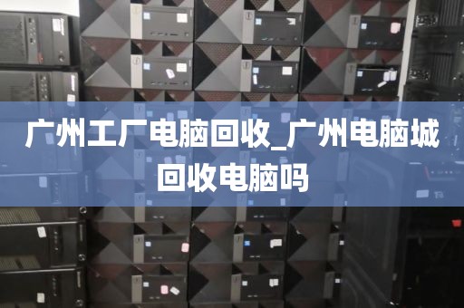 广州工厂电脑回收_广州电脑城回收电脑吗