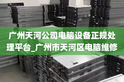 广州天河公司电脑设备正规处理平台_广州市天河区电脑维修