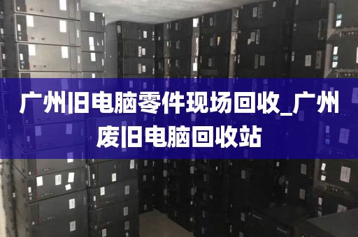 广州旧电脑零件现场回收_广州废旧电脑回收站