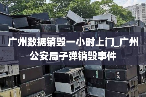 广州数据销毁一小时上门_广州公安局子弹销毁事件