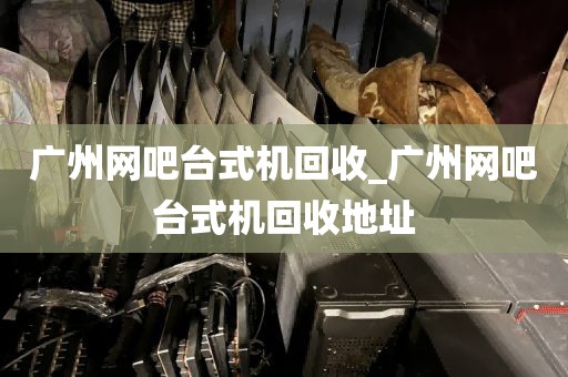 广州网吧台式机回收_广州网吧台式机回收地址