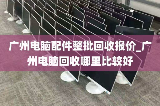 广州电脑配件整批回收报价_广州电脑回收哪里比较好