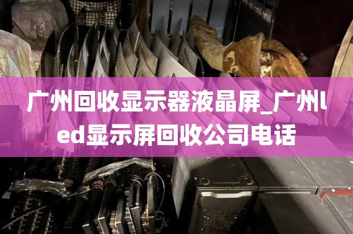 广州回收显示器液晶屏_广州led显示屏回收公司电话