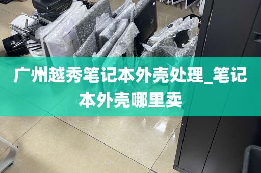 广州越秀笔记本外壳处理_笔记本外壳哪里卖