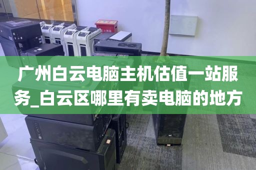 广州白云电脑主机估值一站服务_白云区哪里有卖电脑的地方