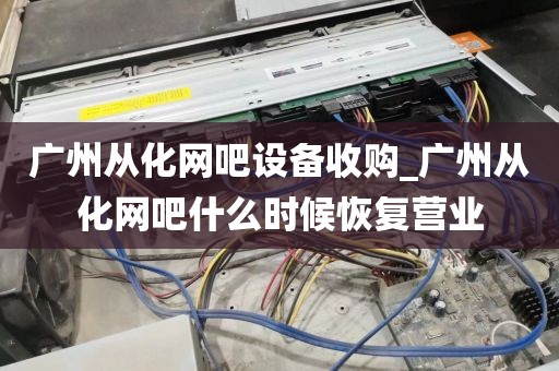 广州从化网吧设备收购_广州从化网吧什么时候恢复营业