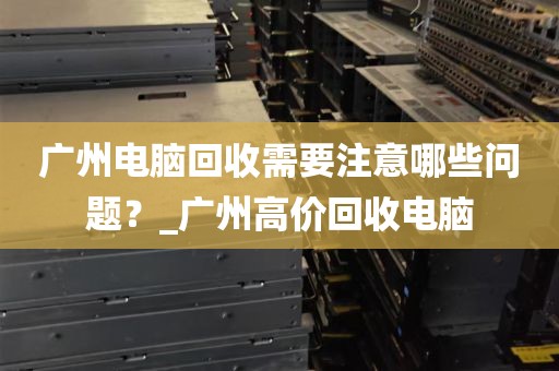 广州电脑回收需要注意哪些问题？_广州高价回收电脑