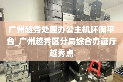 广州越秀处理办公主机环保平台_广州越秀区分局综合办证厅越秀点