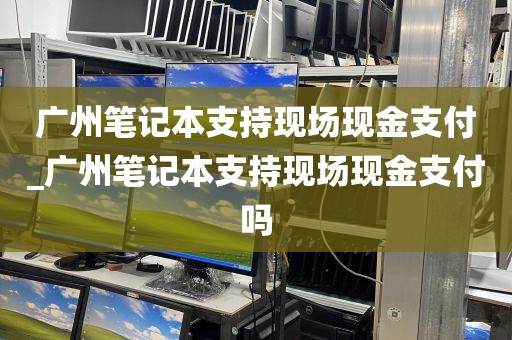 广州笔记本支持现场现金支付_广州笔记本支持现场现金支付吗