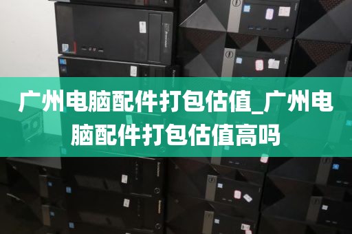 广州电脑配件打包估值_广州电脑配件打包估值高吗