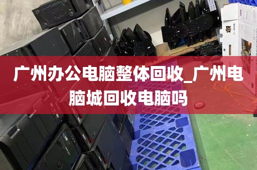 广州办公电脑整体回收_广州电脑城回收电脑吗