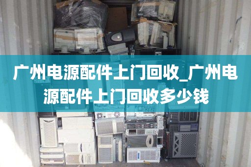 广州电源配件上门回收_广州电源配件上门回收多少钱