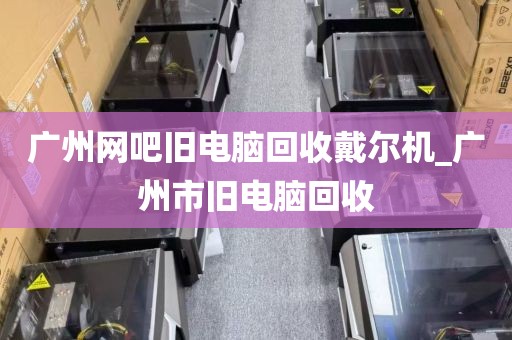 广州网吧旧电脑回收戴尔机_广州市旧电脑回收