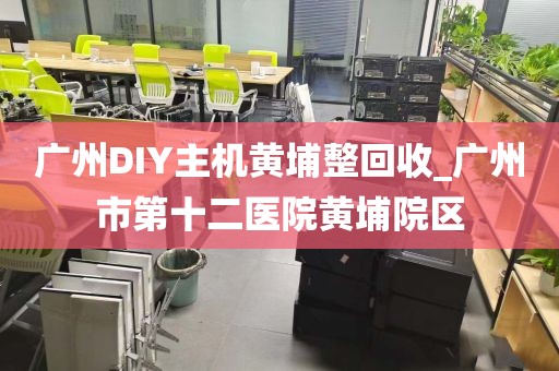 广州DIY主机黄埔整回收_广州市第十二医院黄埔院区