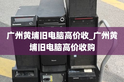 广州黄埔旧电脑高价收_广州黄埔旧电脑高价收购