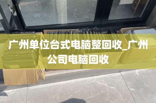 广州单位台式电脑整回收_广州公司电脑回收