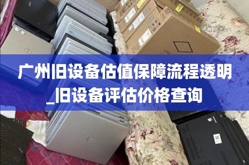 广州旧设备估值保障流程透明_旧设备评估价格查询