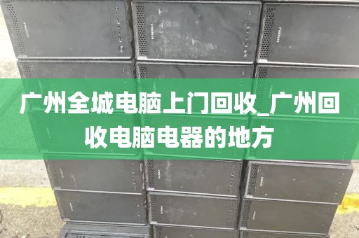 广州全城电脑上门回收_广州回收电脑电器的地方