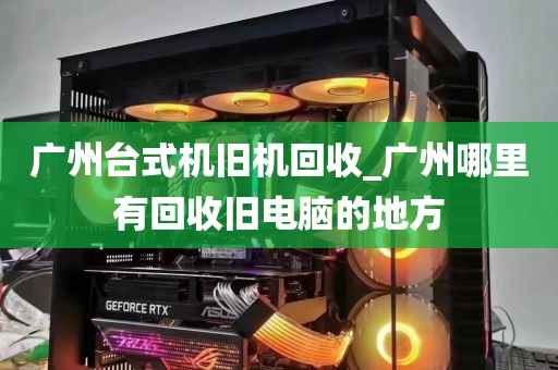 广州台式机旧机回收_广州哪里有回收旧电脑的地方