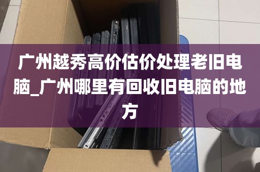 广州越秀高价估价处理老旧电脑_广州哪里有回收旧电脑的地方