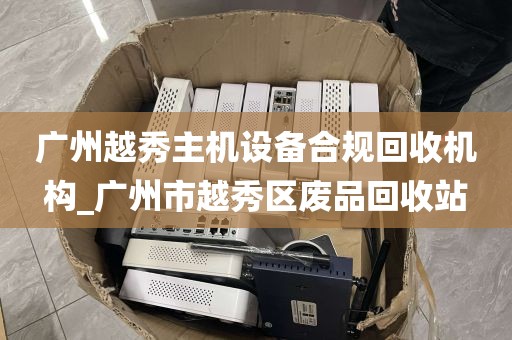 广州越秀主机设备合规回收机构_广州市越秀区废品回收站