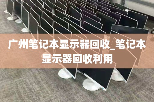 广州笔记本显示器回收_笔记本显示器回收利用